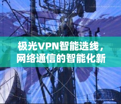 极光VPN智能选线,网络通信的智能化新解决方案 极光VPN智能选线,网络通信的智能化新解决方案