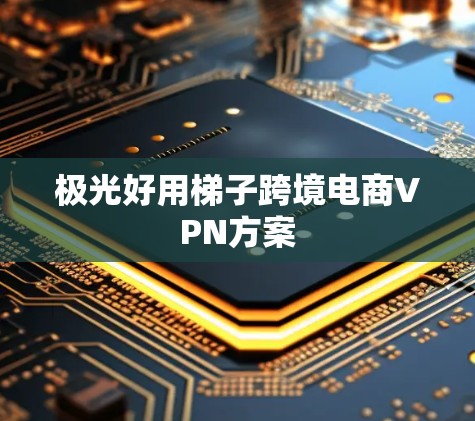极光好用梯子跨境电商VPN方案