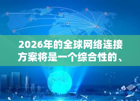 2026年的全球网络连接方案将是一个综合性的、多技术驱动的系统，旨在通过先进的网络技术和创新架构来满足全球通信需求。以下是该方案的主要组成部分