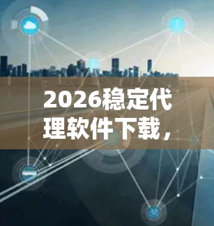 2026稳定代理软件下载,通信工程师必备工具 2026稳定代理软件下载,通信工程师必备工具
