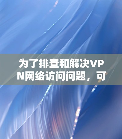 为了排查和解决VPN网络访问问题,可以按照以下步骤进行诊断和解决 为了排查和解决VPN网络访问问题,可以按照以下步骤进行诊断和解决