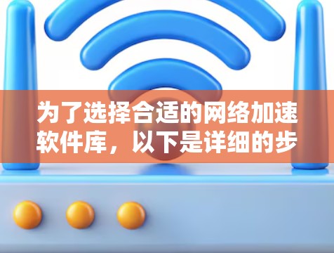 为了选择合适的网络加速软件库,以下是详细的步骤和建议 为了选择合适的网络加速软件库,以下是详细的步骤和建议