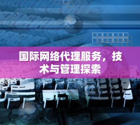 国际网络代理服务，技术与管理探索
